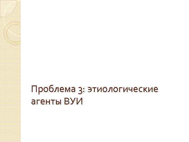 Проблема 3: этиологические агенты ВУИ 