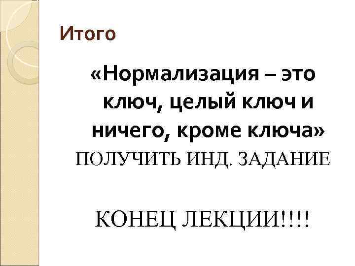 Итого «Нормализация – это ключ, целый ключ и ничего, кроме ключа» ПОЛУЧИТЬ ИНД. ЗАДАНИЕ