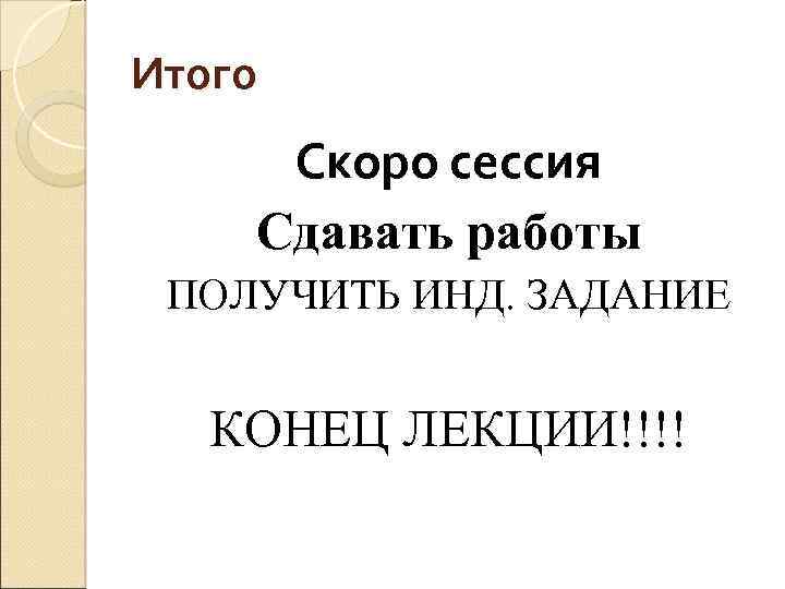 Итого Скоро сессия Сдавать работы ПОЛУЧИТЬ ИНД. ЗАДАНИЕ КОНЕЦ ЛЕКЦИИ!!!! 