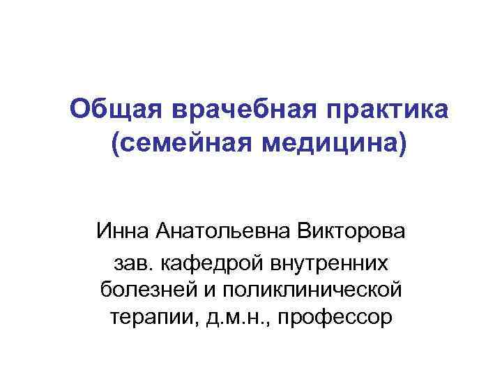 Общая врачебная практика (семейная медицина) Инна Анатольевна Викторова зав. кафедрой внутренних болезней и поликлинической