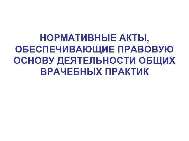 НОРМАТИВНЫЕ АКТЫ, ОБЕСПЕЧИВАЮЩИЕ ПРАВОВУЮ ОСНОВУ ДЕЯТЕЛЬНОСТИ ОБЩИХ ВРАЧЕБНЫХ ПРАКТИК 