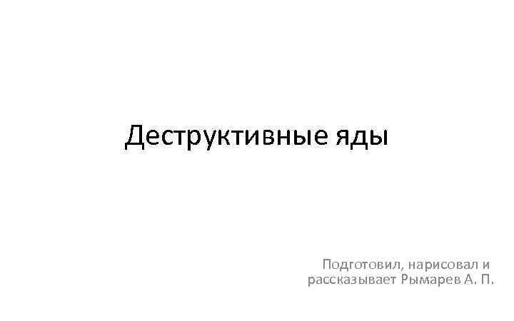 Деструктивные яды Подготовил, нарисовал и рассказывает Рымарев А. П. 