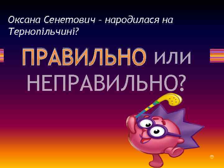 Оксана Сенетович – народилася на Тернопільчині? ПРАВИЛЬНО или НЕПРАВИЛЬНО? 