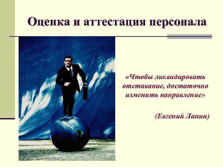 Оценка и аттестация персонала «Чтобы ликвидировать отставание, достаточно изменить направление» (Евгений Лапин) 