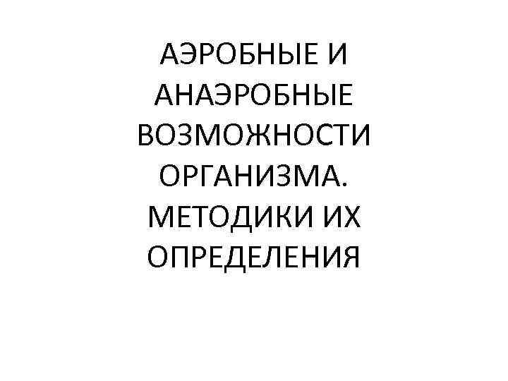 АЭРОБНЫЕ И АНАЭРОБНЫЕ ВОЗМОЖНОСТИ ОРГАНИЗМА. МЕТОДИКИ ИХ ОПРЕДЕЛЕНИЯ 