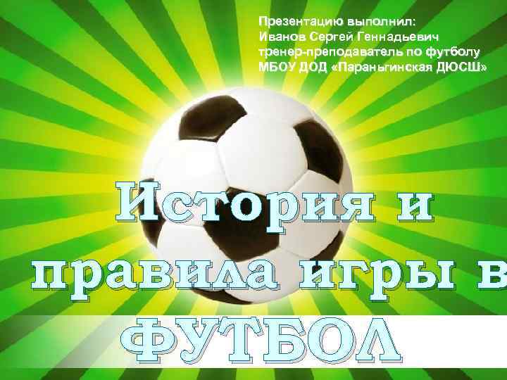 Презентацию выполнил: Иванов Сергей Геннадьевич тренер-преподаватель по футболу МБОУ ДОД «Параньгинская ДЮСШ» История и