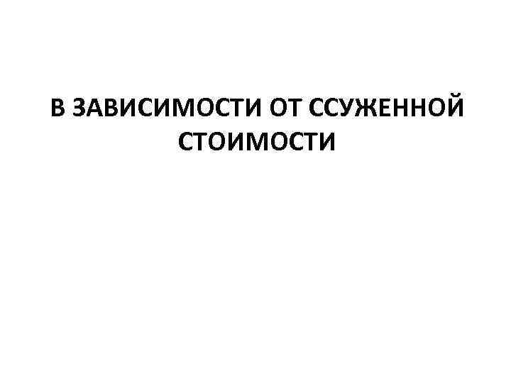 В ЗАВИСИМОСТИ ОТ ССУЖЕННОЙ СТОИМОСТИ 