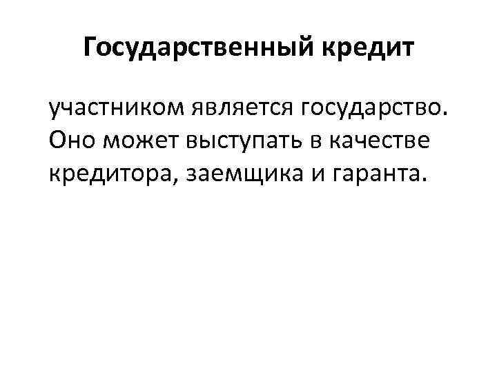 Государственный кредит участником является государство. Оно может выступать в качестве кредитора, заемщика и гаранта.