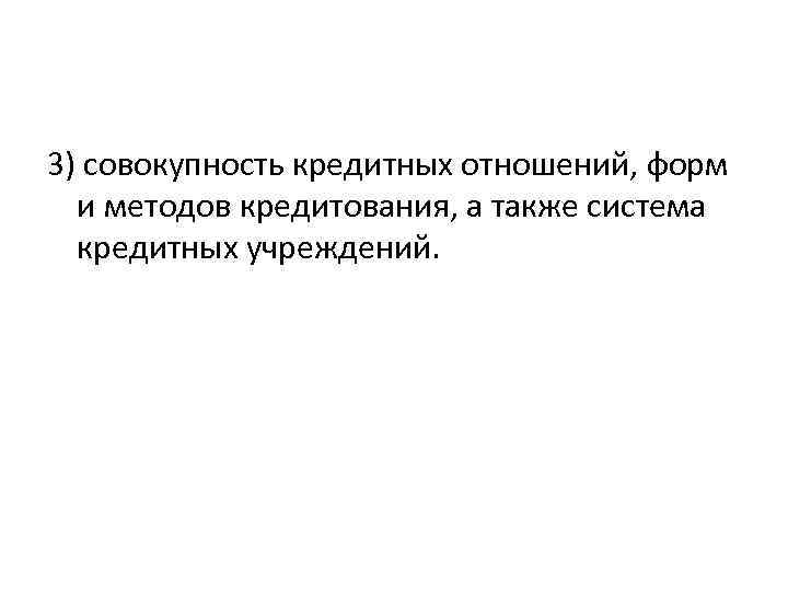 3) совокупность кредитных отношений, форм и методов кредитования, а также система кредитных учреждений. 