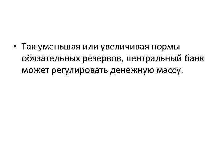  • Так уменьшая или увеличивая нормы обязательных резервов, центральный банк может регулировать денежную