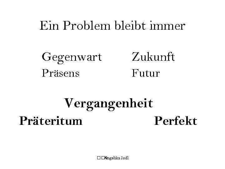 Ein Problem bleibt immer Gegenwart Zukunft Präsens Futur Vergangenheit Präteritum Perfekt © Angelika Jodl