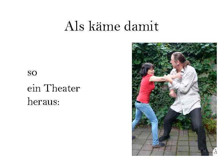 Als käme damit so ein Theater heraus: 
