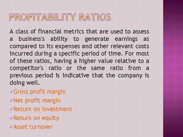 A class of financial metrics that are used to assess a business's ability to