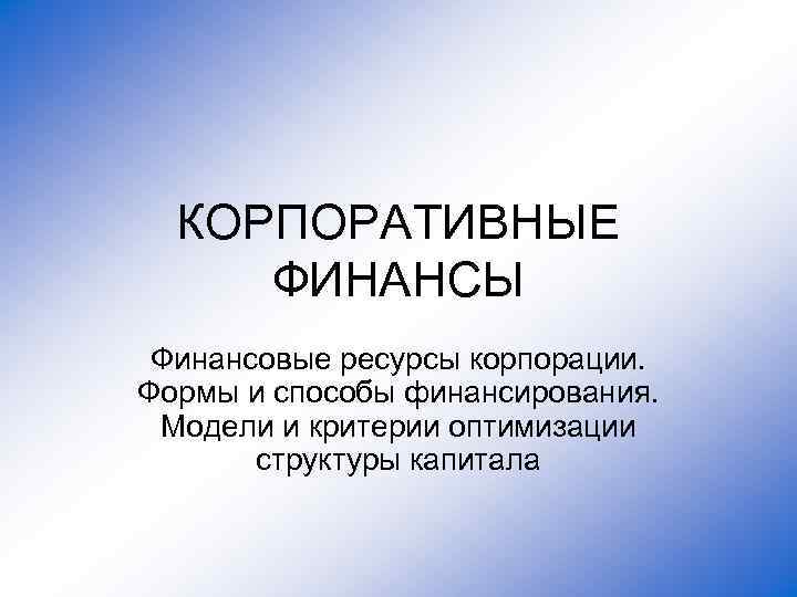 КОРПОРАТИВНЫЕ ФИНАНСЫ Финансовые ресурсы корпорации. Формы и способы финансирования. Модели и критерии оптимизации структуры