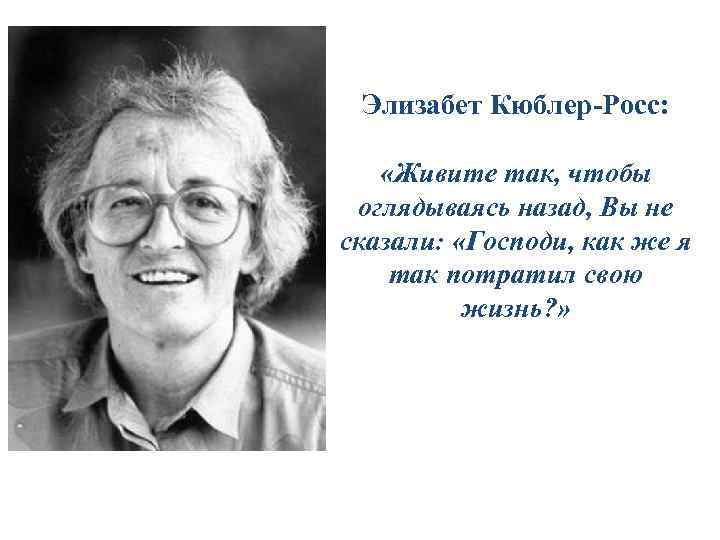 Элизабет Кюблер-Росс: «Живите так, чтобы оглядываясь назад, Вы не сказали: «Господи, как же я