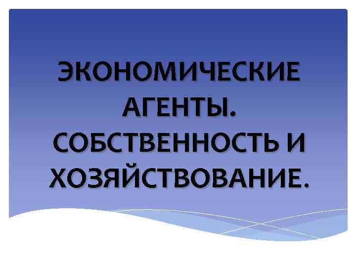 ЭКОНОМИЧЕСКИЕ АГЕНТЫ. СОБСТВЕННОСТЬ И ХОЗЯЙСТВОВАНИЕ. 