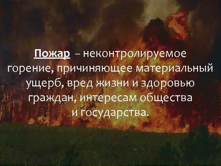 Пожар – неконтролируемое горение, причиняющее материальный ущерб, вред жизни и здоровью граждан, интересам общества