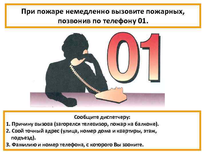 При пожаре немедленно вызовите пожарных, позвонив по телефону 01. Сообщите диспетчеру: 1. Причину вызова