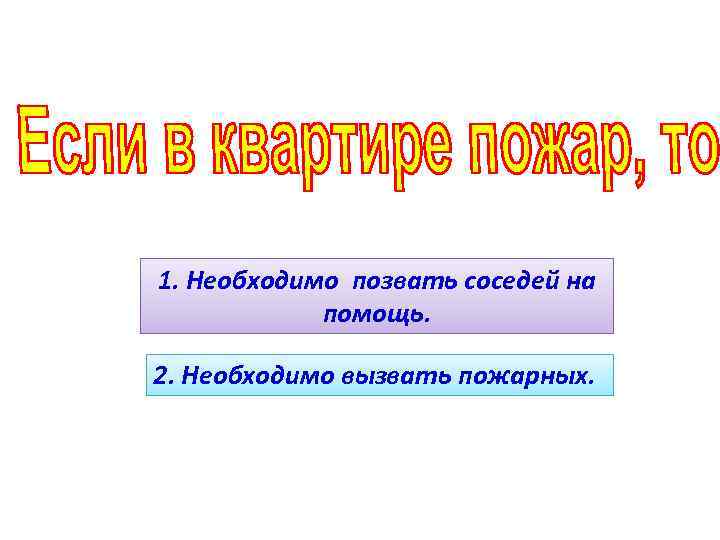 1. Необходимо позвать соседей на помощь. 2. Необходимо вызвать пожарных. 