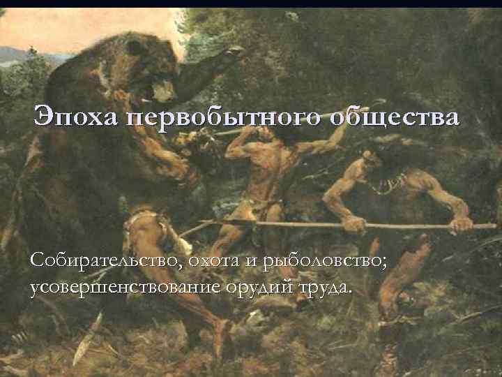 Эпоха первобытного общества Собирательство, охота и рыболовство; усовершенствование орудий труда. 