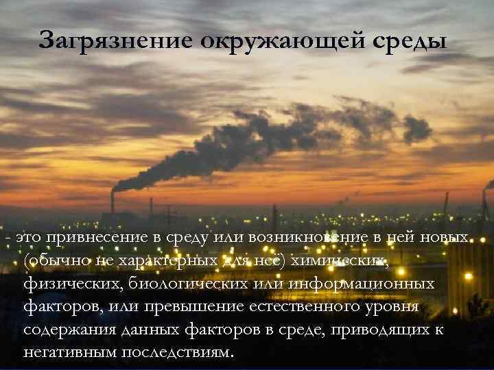 Загрязнение окружающей среды - это привнесение в среду или возникновение в ней новых (обычно