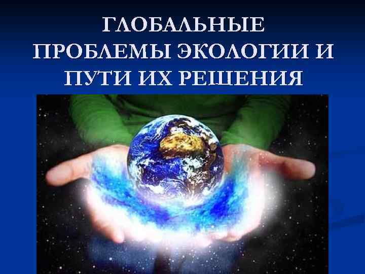 ГЛОБАЛЬНЫЕ ПРОБЛЕМЫ ЭКОЛОГИИ И ПУТИ ИХ РЕШЕНИЯ 