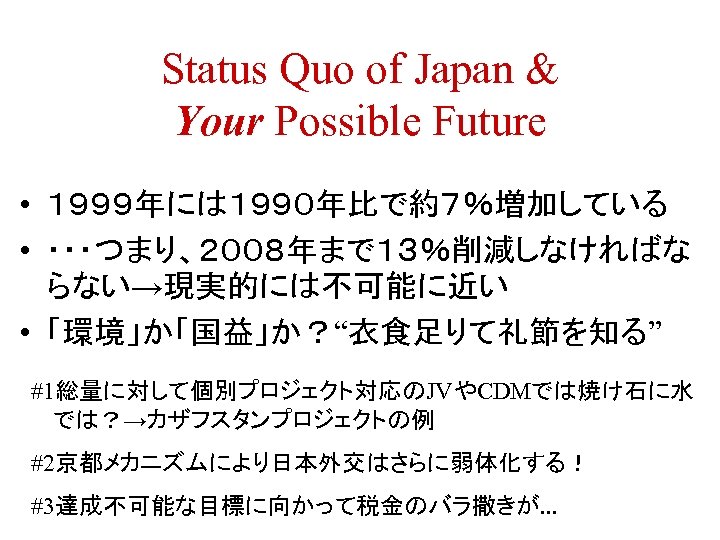 Status Quo of Japan & Your Possible Future • １９９９年には１９９０年比で約７％増加している • ・・・つまり、２００８年まで１３％削減しなければな らない→現実的には不可能に近い •