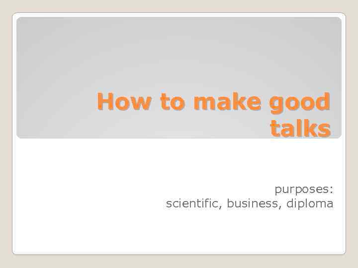 How to make good talks purposes: scientific, business, diploma 