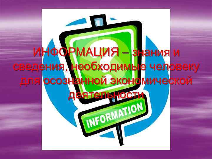 ИНФОРМАЦИЯ – знания и сведения, необходимые человеку для осознанной экономической деятельности 