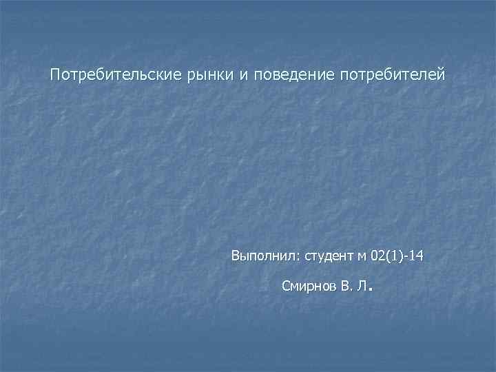 Потребительские рынки и поведение потребителей Выполнил: студент м 02(1)-14 . Смирнов В. Л 