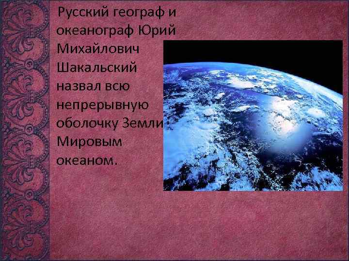 Русский географ и океанограф Юрий Михайлович Шакальский назвал всю непрерывную оболочку Земли Мировым океаном.