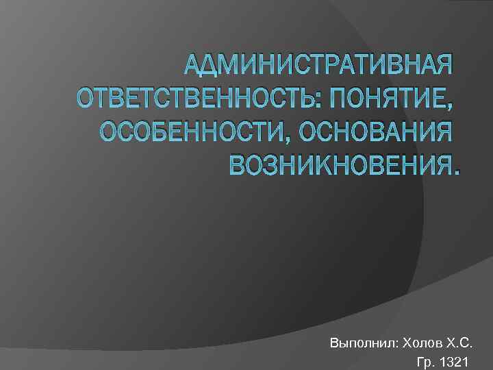 АДМИНИСТРАТИВНАЯ ОТВЕТСТВЕННОСТЬ: ПОНЯТИЕ, ОСОБЕННОСТИ, ОСНОВАНИЯ ВОЗНИКНОВЕНИЯ. Выполнил: Холов Х. С. Гр. 1321 