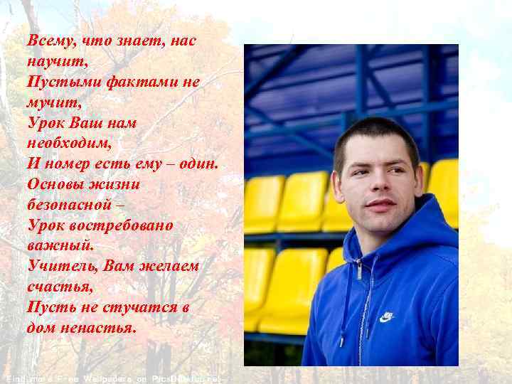 Всему, что знает, нас научит, Пустыми фактами не мучит, Урок Ваш нам необходим, И