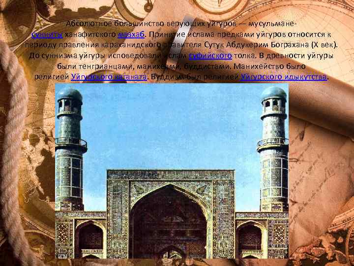 Абсолютное большинство верующих уйгуров — мусульманесунниты ханафитского мазхаб. Принятие ислама предками уйгуров относится к