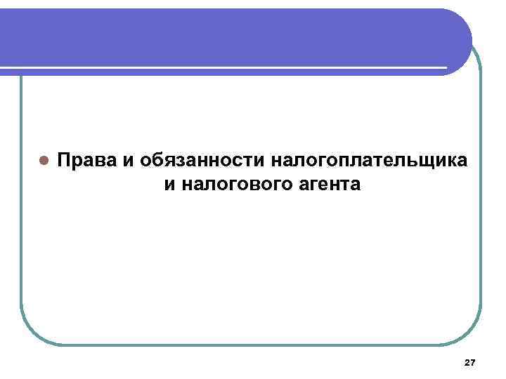 l Права и обязанности налогоплательщика и налогового агента 27 