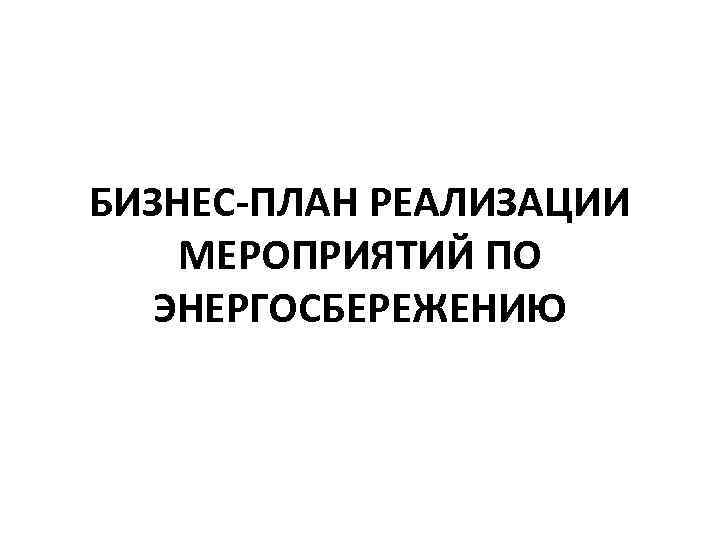 БИЗНЕС-ПЛАН РЕАЛИЗАЦИИ МЕРОПРИЯТИЙ ПО ЭНЕРГОСБЕРЕЖЕНИЮ 