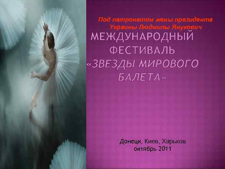 Под патронатом жены президента Украины Людмилы Янукович МЕЖДУНАРОДНЫЙ ФЕСТИВАЛЬ «ЗВЕЗДЫ МИРОВОГО БАЛЕТА» Донецк, Киев,