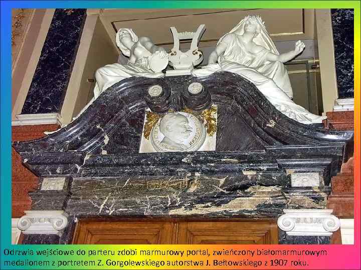 Odrzwia wejściowe do parteru zdobi marmurowy portal, zwieńczony białomarmurowym medalionem z portretem Z. Gorgolewskiego