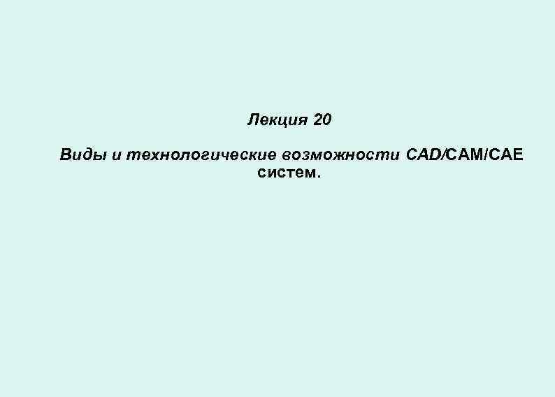 Лекция 20 Виды и технологические возможности CAD/CAM/САЕ систем. 