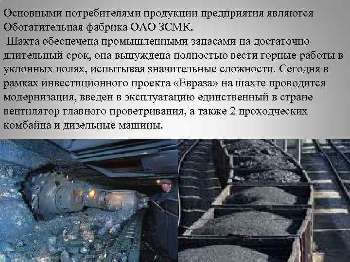 Основными потребителями продукции предприятия являются Обогатительная фабрика ОАО ЗСМК. Шахта обеспечена промышленными запасами на