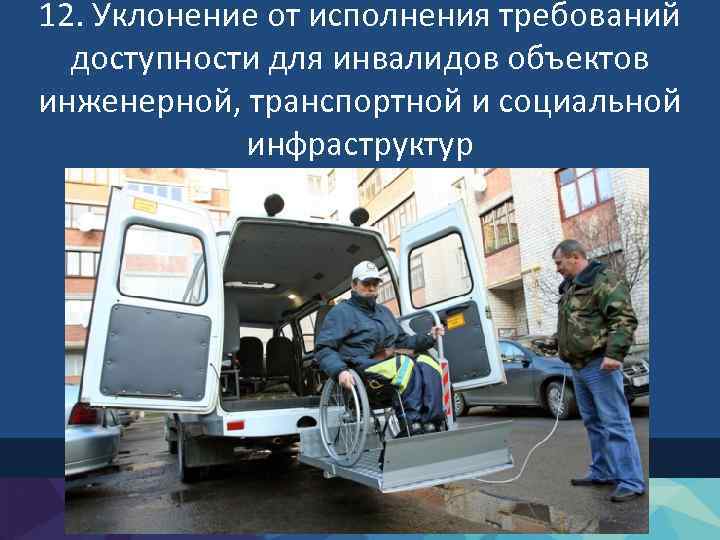 12. Уклонение от исполнения требований доступности для инвалидов объектов инженерной, транспортной и социальной инфраструктур
