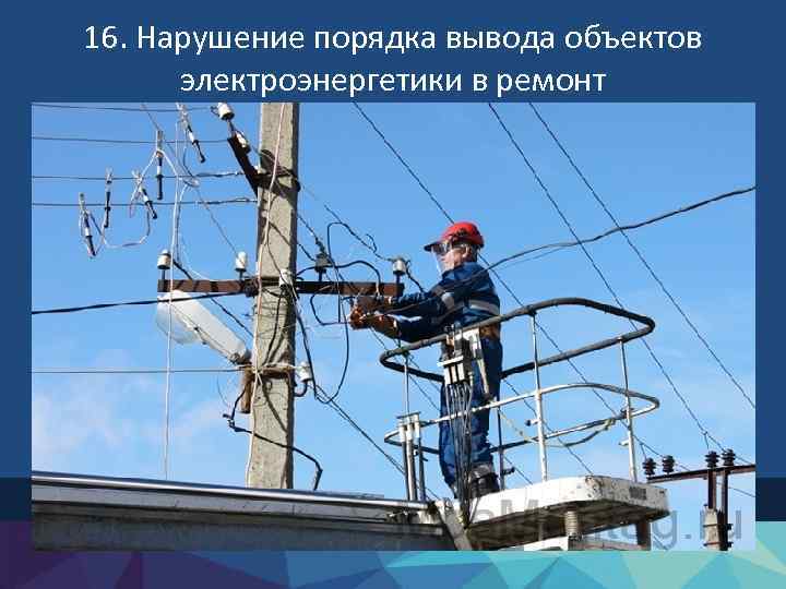 16. Нарушение порядка вывода объектов электроэнергетики в ремонт 