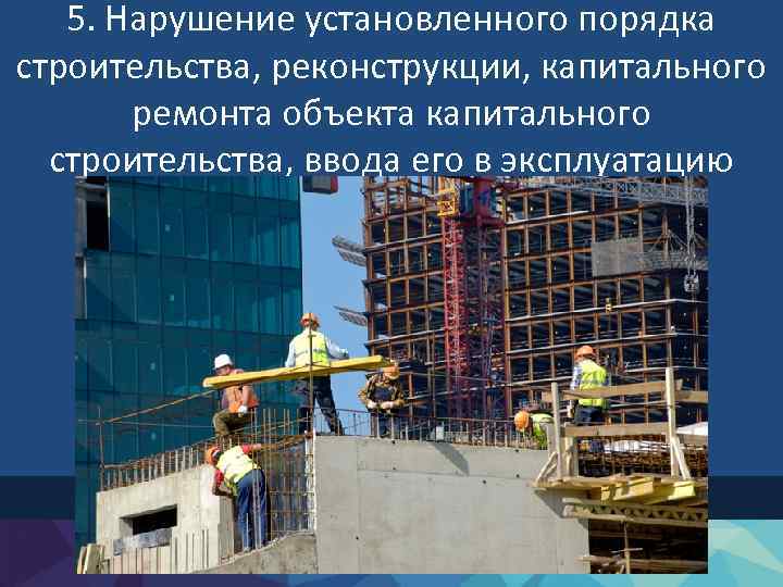 5. Нарушение установленного порядка строительства, реконструкции, капитального ремонта объекта капитального строительства, ввода его в