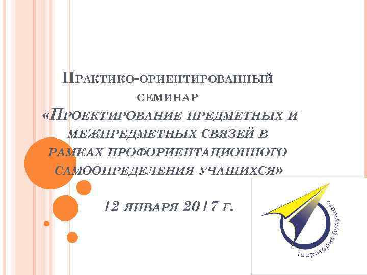 ПРАКТИКО-ОРИЕНТИРОВАННЫЙ СЕМИНАР «ПРОЕКТИРОВАНИЕ ПРЕДМЕТНЫХ И МЕЖПРЕДМЕТНЫХ СВЯЗЕЙ В РАМКАХ ПРОФОРИЕНТАЦИОННОГО САМООПРЕДЕЛЕНИЯ УЧАЩИХСЯ» 12 ЯНВАРЯ