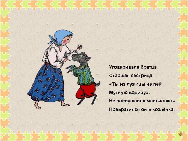 Уговаривала братца Старшая сестрица: «Ты из лужицы не пей Мутную водицу» . Не послушался