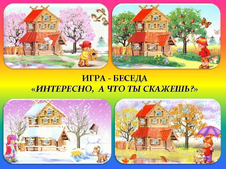 ИГРА - БЕСЕДА «ИНТЕРЕСНО, А ЧТО ТЫ СКАЖЕШЬ? » 