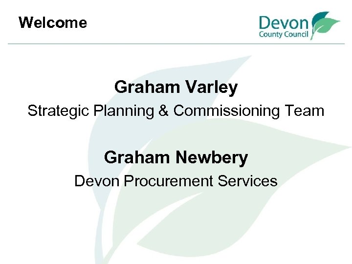 Welcome Graham Varley Strategic Planning & Commissioning Team Graham Newbery Devon Procurement Services 