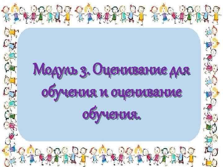 Модуль 3. Оценивание для обучения и оценивание обучения. 