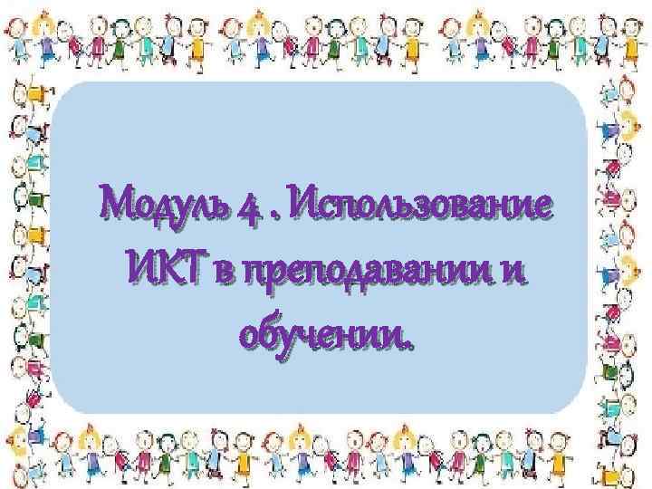 Модуль 4. Использование ИКТ в преподавании и обучении. 
