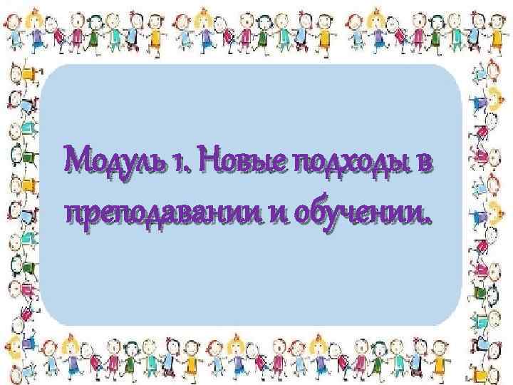 Модуль 1. Новые подходы в преподавании и обучении. 